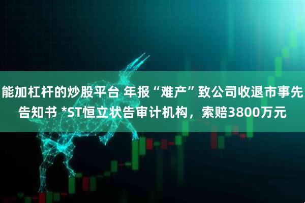 能加杠杆的炒股平台 年报“难产”致公司收退市事先告知书 *ST恒立状告审计机构，索赔3800万元