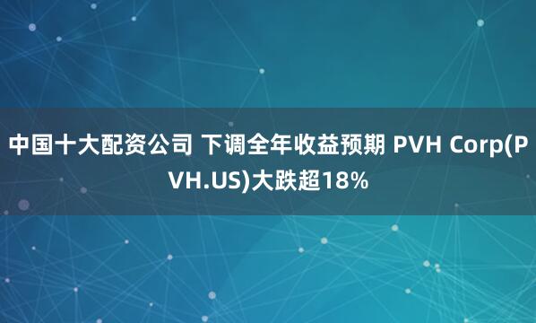 中国十大配资公司 下调全年收益预期 PVH Corp(PVH.US)大跌超18%