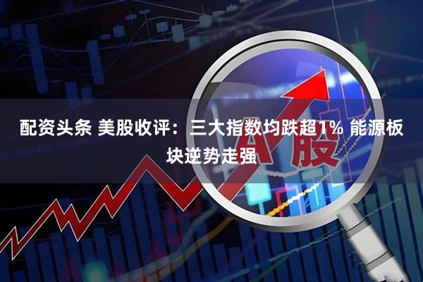 配资头条 美股收评：三大指数均跌超1% 能源板块逆势走强