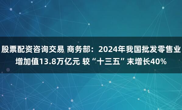 股票配资咨询交易 商务部：2024年我国批发零售业增加值13.8万亿元 较“十三五”末增长40%