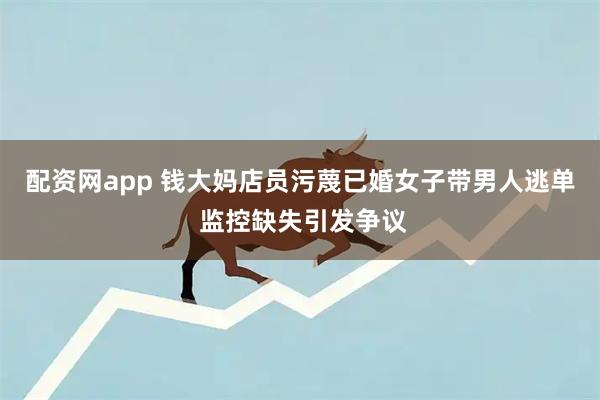 配资网app 钱大妈店员污蔑已婚女子带男人逃单 监控缺失引发争议