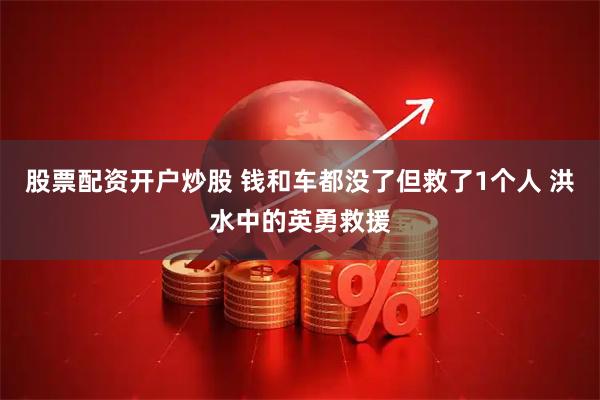 股票配资开户炒股 钱和车都没了但救了1个人 洪水中的英勇救援