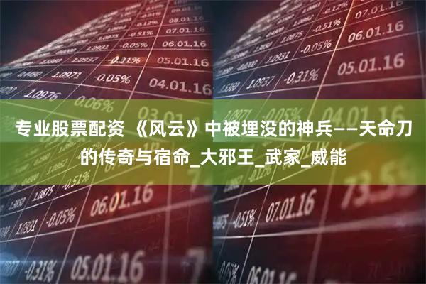 专业股票配资 《风云》中被埋没的神兵——天命刀的传奇与宿命_大邪王_武家_威能