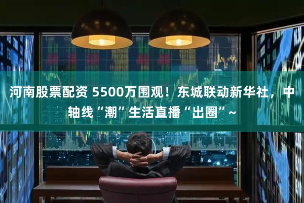 河南股票配资 5500万围观！东城联动新华社，中轴线“潮”生活直播“出圈”~