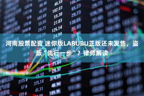 河南股票配资 迷你版LABUBU正版还未发售，盗版“先行一步”？律师解读