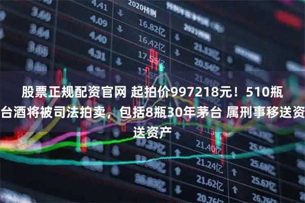 股票正规配资官网 起拍价997218元！510瓶茅台酒将被司法拍卖，包括8瓶30年茅台 属刑事移送资产