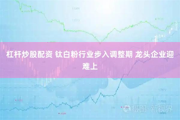 杠杆炒股配资 钛白粉行业步入调整期 龙头企业迎难上